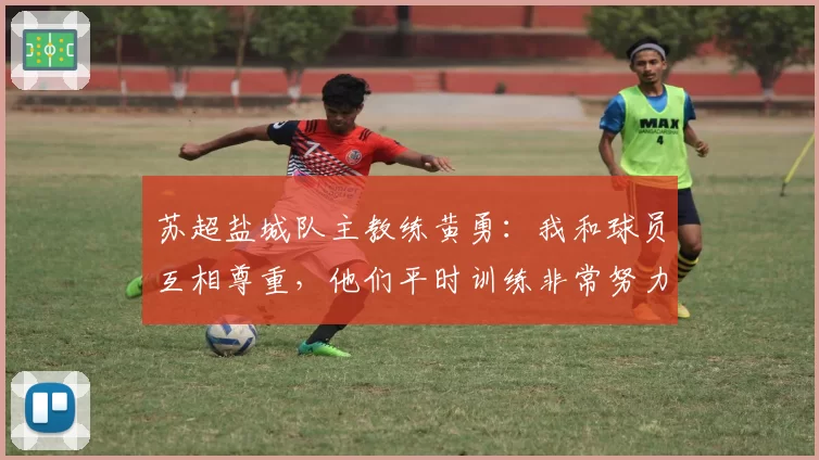 苏超盐城队主教练黄勇：我和球员互相尊重，他们平时训练非常努力认真