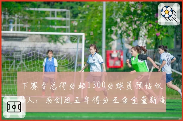 下赛季总得分超1300分球员预估仅2人，或创近五年得分王含金量新高