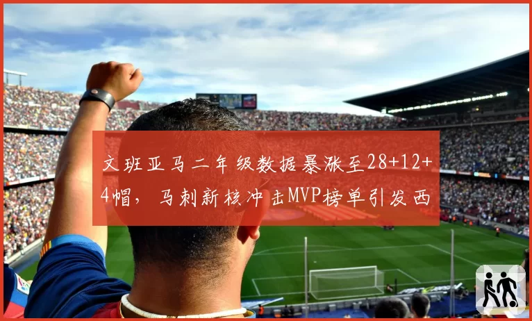 文班亚马二年级数据暴涨至28+12+4帽,马刺新核冲击MVP榜单引发西部格局巨变