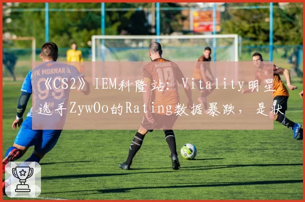 《CS2》IEM科隆站：Vitality明星选手ZywOo的Rating数据暴跌，是状态下滑还是战术牺牲？