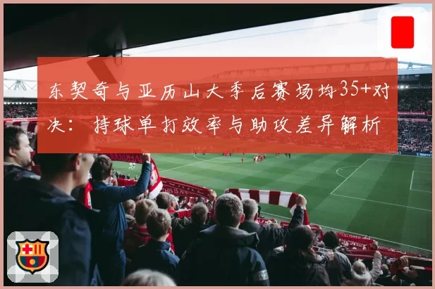 东契奇与亚历山大季后赛场均35+对决：持球单打效率与助攻差异解析