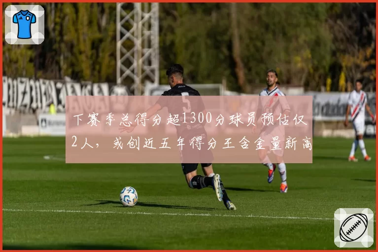下赛季总得分超1300分球员预估仅2人，或创近五年得分王含金量新高