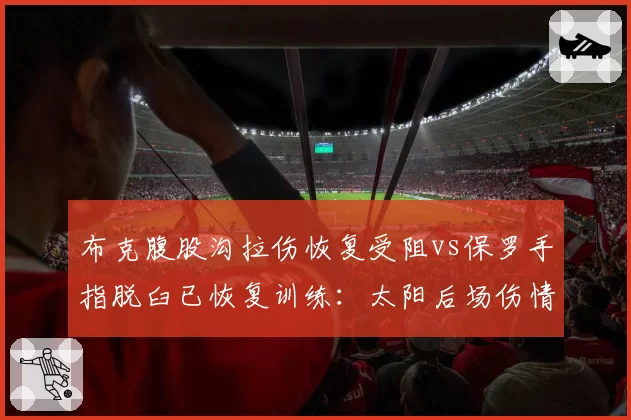 布克腹股沟拉伤恢复受阻vs保罗手指脱臼已恢复训练：太阳后场伤情分化