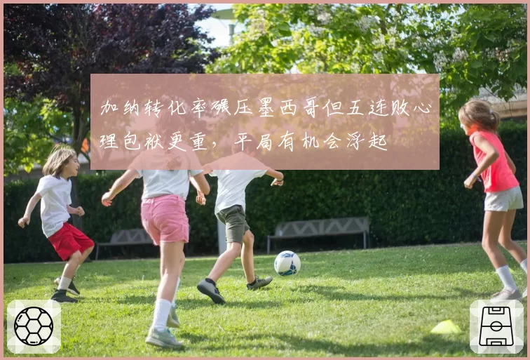 加纳转化率碾压墨西哥但五连败心理包袱更重，平局有机会浮起