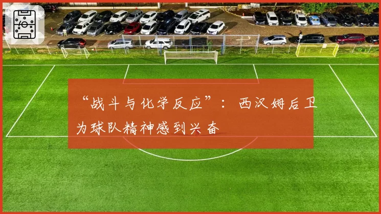 “战斗与化学反应”:西汉姆后卫为球队精神感到兴奋