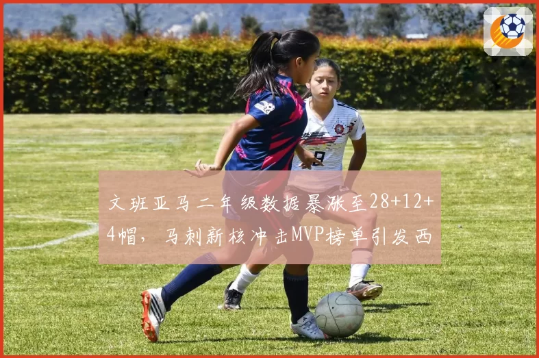 文班亚马二年级数据暴涨至28+12+4帽,马刺新核冲击MVP榜单引发西部格局巨变