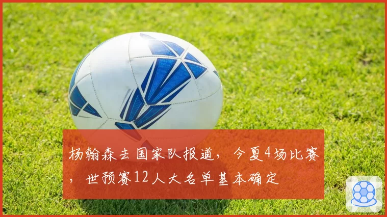 杨翰森去国家队报道，今夏4场比赛，世预赛12人大名单基本确定