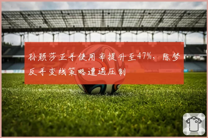 孙颖莎正手使用率提升至47%，陈梦反手变线策略遭遇压制