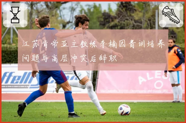 江苏肯帝亚主教练李楠因青训培养问题与高层冲突后辞职