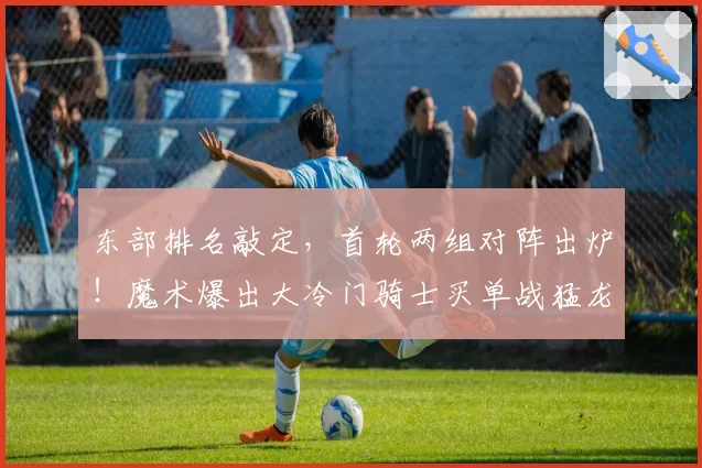 东部排名敲定,首轮两组对阵出炉!魔术爆出大冷门骑士买单战猛龙