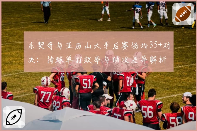 东契奇与亚历山大季后赛场均35+对决：持球单打效率与助攻差异解析