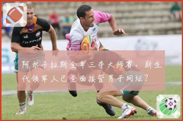 阿尔卡拉斯全年三夺大师赛，新生代领军人已全面接管男子网坛？