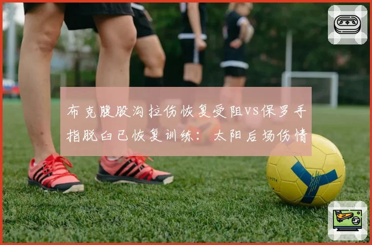 布克腹股沟拉伤恢复受阻vs保罗手指脱臼已恢复训练：太阳后场伤情分化