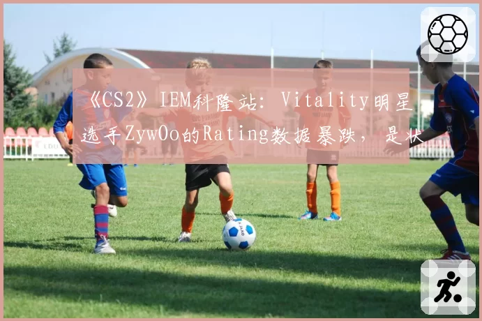 《CS2》IEM科隆站：Vitality明星选手ZywOo的Rating数据暴跌，是状态下滑还是战术牺牲？