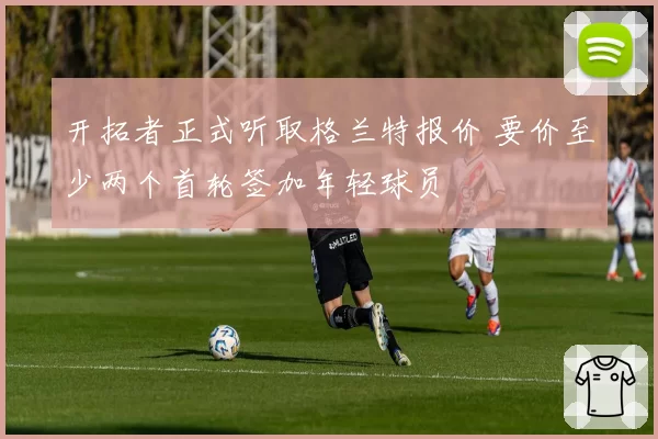 开拓者正式听取格兰特报价 要价至少两个首轮签加年轻球员