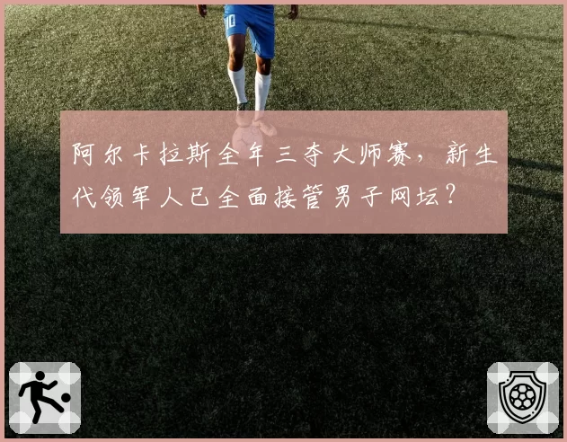 阿尔卡拉斯全年三夺大师赛，新生代领军人已全面接管男子网坛？