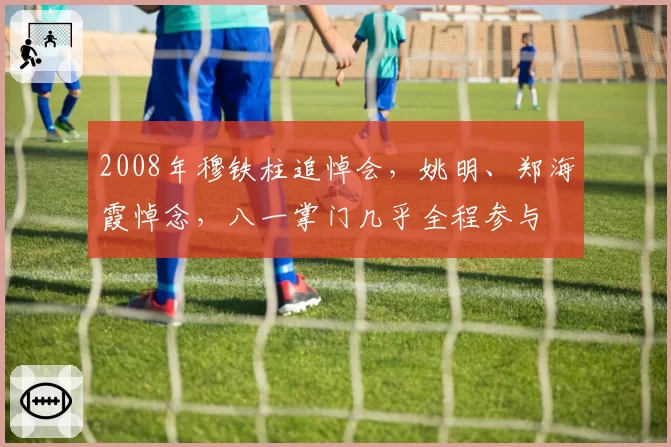 2008年穆铁柱追悼会，姚明、郑海霞悼念，八一掌门几乎全程参与