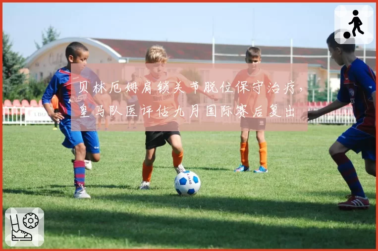 贝林厄姆肩锁关节脱位保守治疗，皇马队医评估九月国际赛后复出
