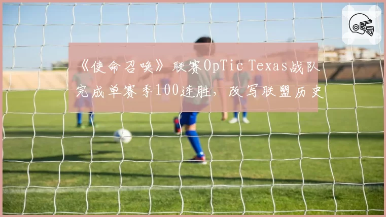 《使命召唤》联赛OpTic Texas战队完成单赛季100连胜,改写联盟历史