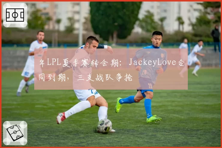 年LPL夏季赛转会期:JackeyLove合同到期,三支战队争抢