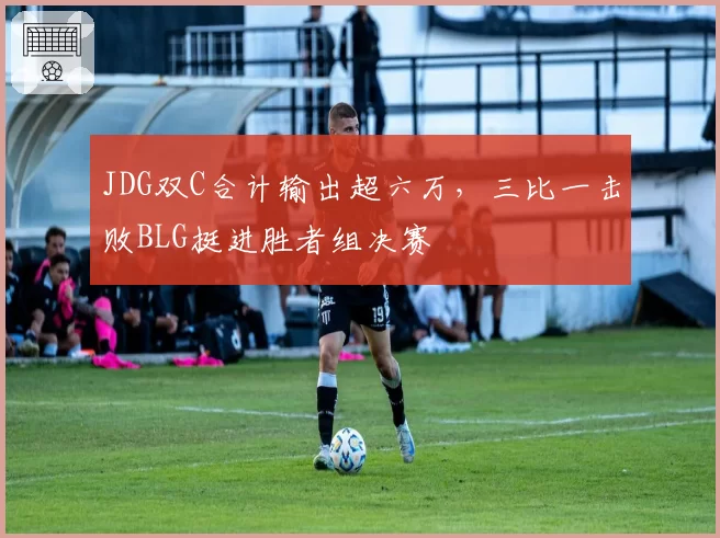 JDG双C合计输出超六万，三比一击败BLG挺进胜者组决赛