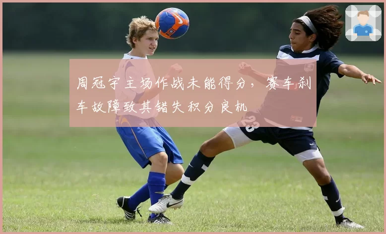 周冠宇主场作战未能得分，赛车刹车故障致其错失积分良机