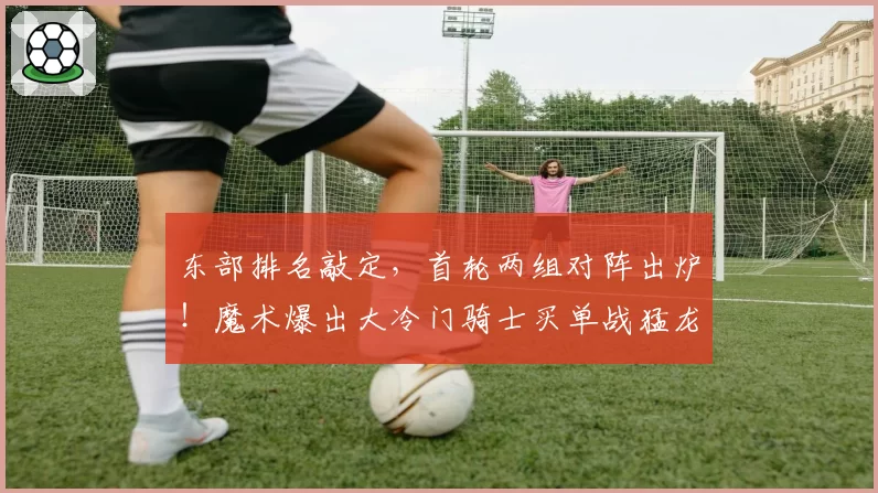 东部排名敲定,首轮两组对阵出炉!魔术爆出大冷门骑士买单战猛龙