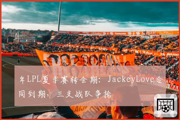 年LPL夏季赛转会期:JackeyLove合同到期,三支战队争抢