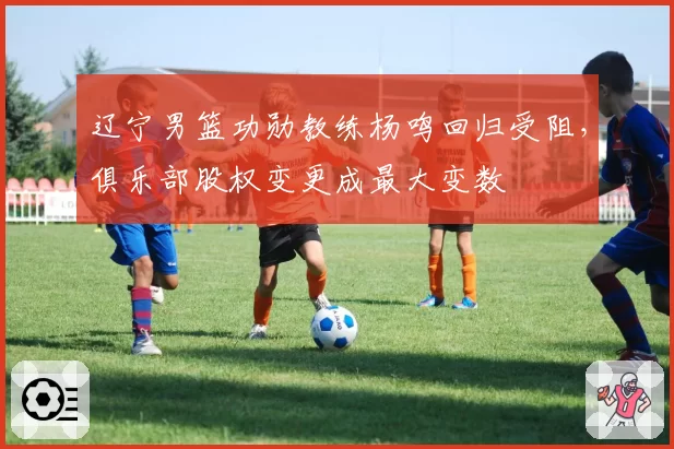 辽宁男篮功勋教练杨鸣回归受阻,俱乐部股权变更成最大变数