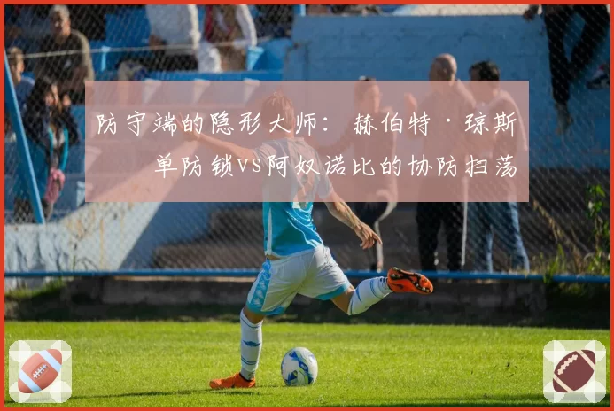 防守端的隐形大师：赫伯特·琼斯的单防锁vs阿奴诺比的协防扫荡
