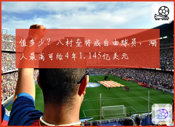 值多少？八村垒将成自由球员，湖人最高可给4年1.145亿美元