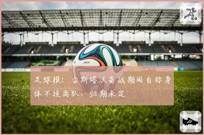 足球报：古斯塔沃备战期间自称身体不适离队，归期未定