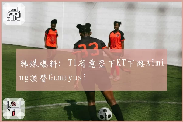 韩媒爆料：T1有意签下KT下路Aiming顶替Gumayusi