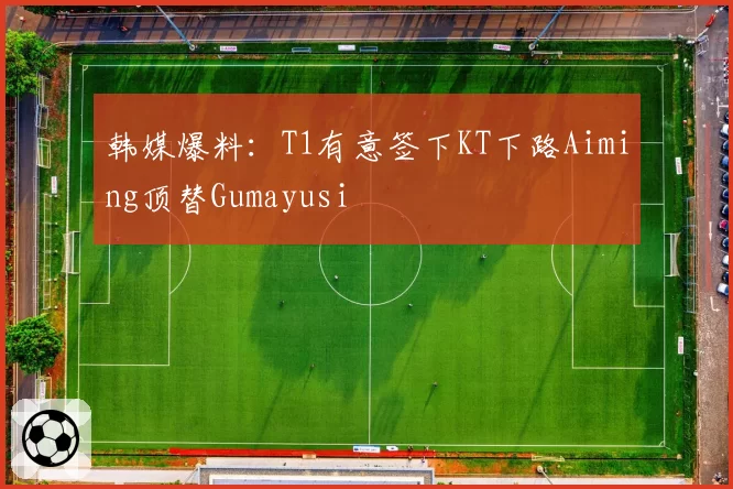韩媒爆料：T1有意签下KT下路Aiming顶替Gumayusi