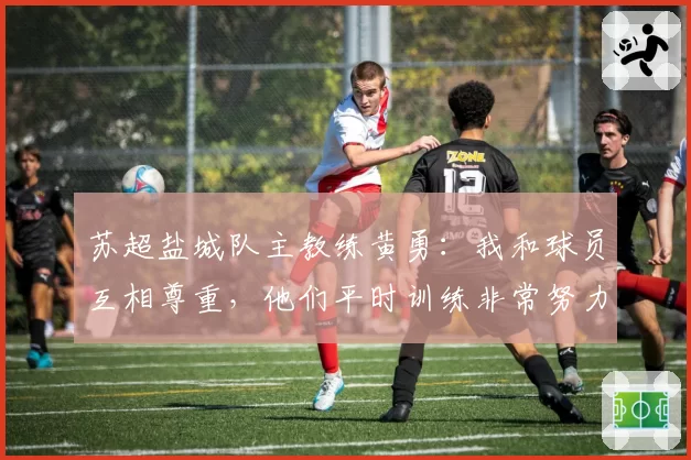 苏超盐城队主教练黄勇:我和球员互相尊重,他们平时训练非常努力认真