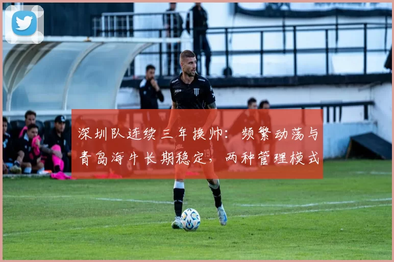 深圳队连续三年换帅:频繁动荡与青岛海牛长期稳定,两种管理模式下的球队发展轨迹