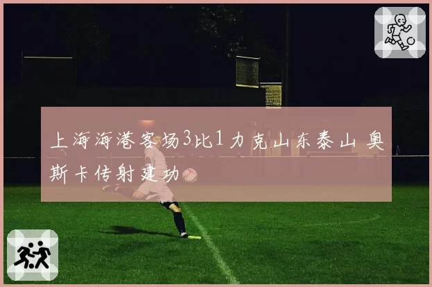 上海海港客场3比1力克山东泰山 奥斯卡传射建功